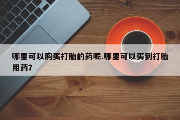 打胎药私人联系方式微信哪里可以购买打胎的药呢.哪里可以买到打胎用药？