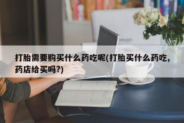 打胎药私人联系方式微信打胎需要购买什么药吃呢(打胎买什么药吃,药店给买吗?)