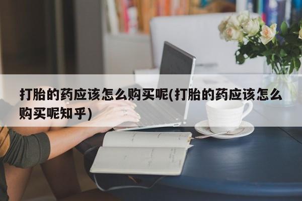 打胎药私人联系方式微信打胎的药应该怎么购买呢(打胎的药应该怎么购买呢知乎)